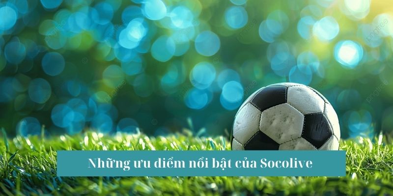 Ưu điểm nổi bật của  Socolive được anh em ưa chuộng hiện nay